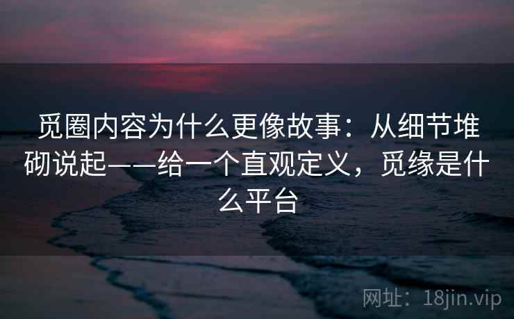 觅圈内容为什么更像故事：从细节堆砌说起——给一个直观定义，觅缘是什么平台
