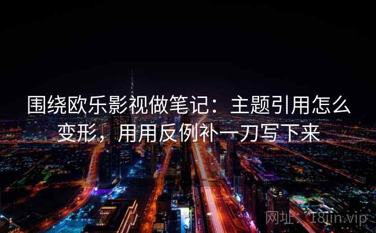 围绕欧乐影视做笔记：主题引用怎么变形，用用反例补一刀写下来