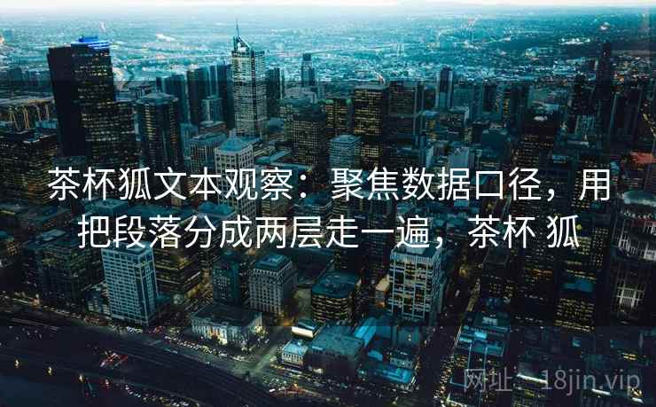 茶杯狐文本观察:聚焦数据口径,用把段落分成两层走一遍,茶杯 狐 茶杯狐文本观察:聚焦数据口径,用把段落分成两层走一遍,茶杯 狐