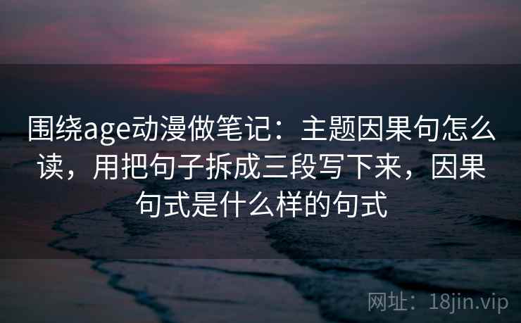 围绕age动漫做笔记:主题因果句怎么读,用把句子拆成三段写下来,因果句式是什么样的句式 围绕age动漫做笔记:主题因果句怎么读,用把句子拆成三段写下来,因果句式是什么样的句式