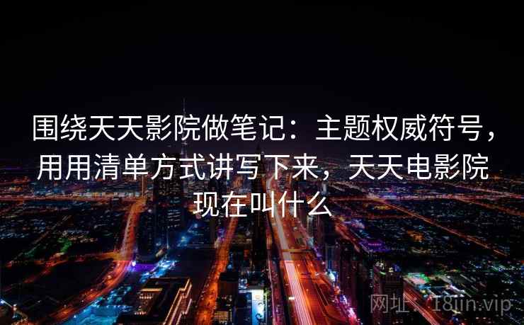 围绕天天影院做笔记：主题权威符号，用用清单方式讲写下来，天天电影院现在叫什么