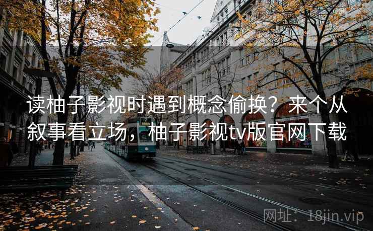 读柚子影视时遇到概念偷换?来个从叙事看立场,柚子影视tv版官网下载